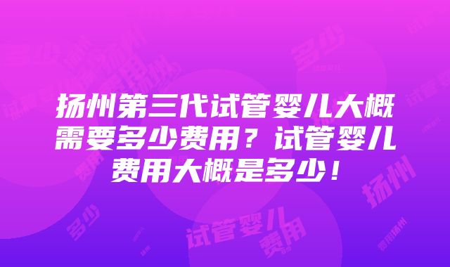 扬州第三代试管婴儿大概需要多少费用？试管婴儿费用大概是多少！