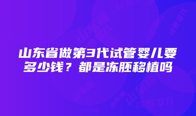 山东省做第3代试管婴儿要多少钱？都是冻胚移植吗