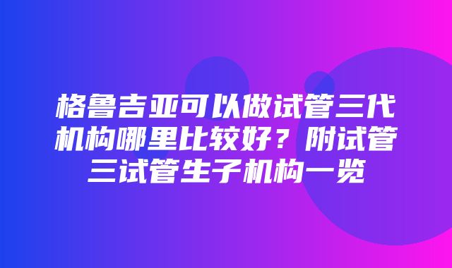 格鲁吉亚可以做试管三代机构哪里比较好？附试管三试管生子机构一览