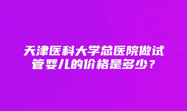 天津医科大学总医院做试管婴儿的价格是多少？