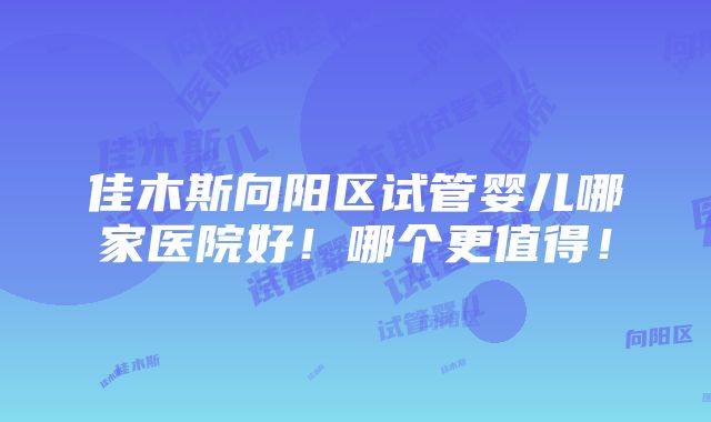 佳木斯向阳区试管婴儿哪家医院好！哪个更值得！