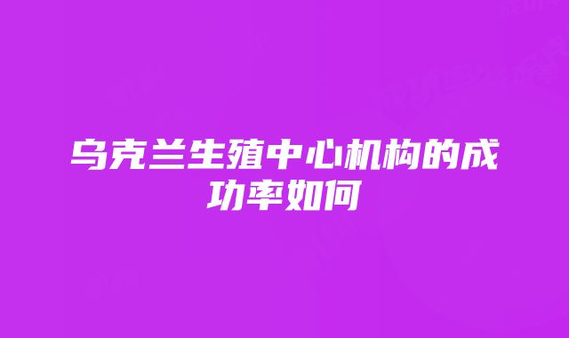 乌克兰生殖中心机构的成功率如何