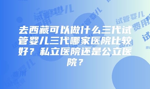 去西藏可以做什么三代试管婴儿三代哪家医院比较好？私立医院还是公立医院？