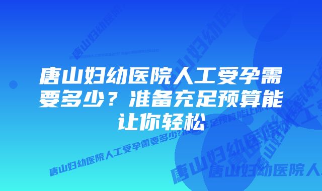 唐山妇幼医院人工受孕需要多少？准备充足预算能让你轻松