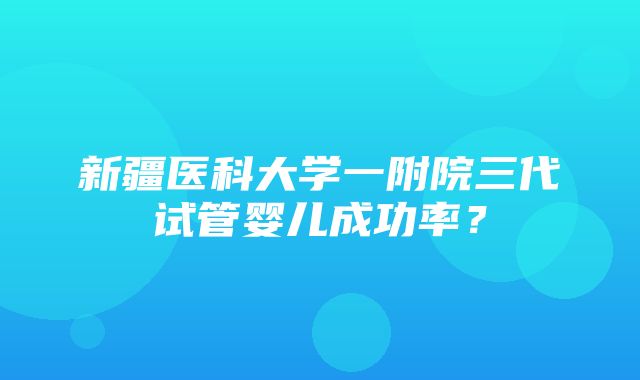 新疆医科大学一附院三代试管婴儿成功率？