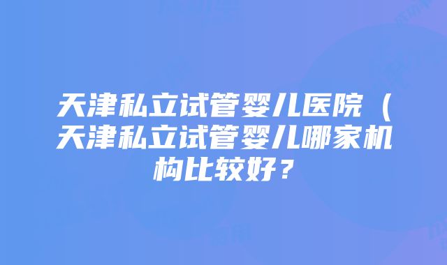 天津私立试管婴儿医院（天津私立试管婴儿哪家机构比较好？