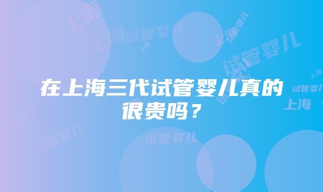 在上海三代试管婴儿真的很贵吗？