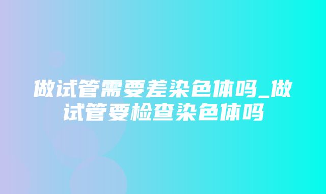 做试管需要差染色体吗_做试管要检查染色体吗