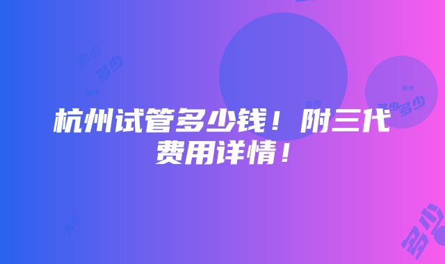 杭州试管多少钱！附三代费用详情！