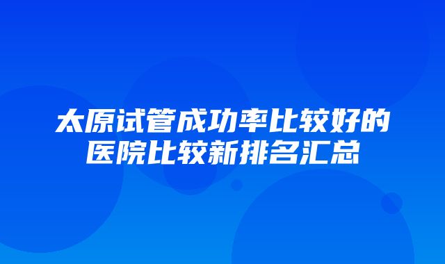 太原试管成功率比较好的医院比较新排名汇总