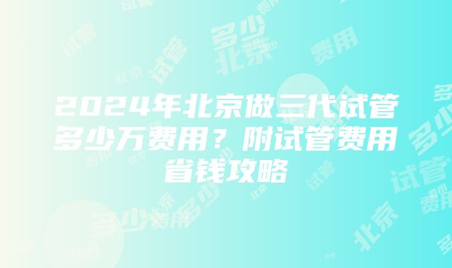 2024年北京做三代试管多少万费用？附试管费用省钱攻略