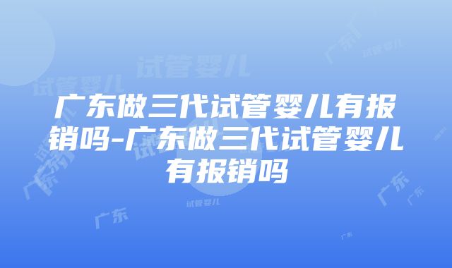 广东做三代试管婴儿有报销吗-广东做三代试管婴儿有报销吗