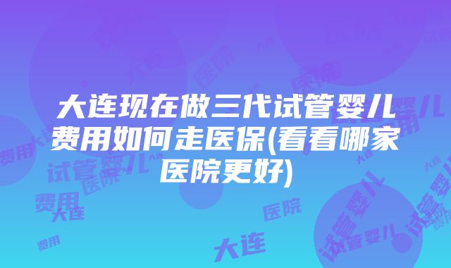 大连现在做三代试管婴儿费用如何走医保(看看哪家医院更好)