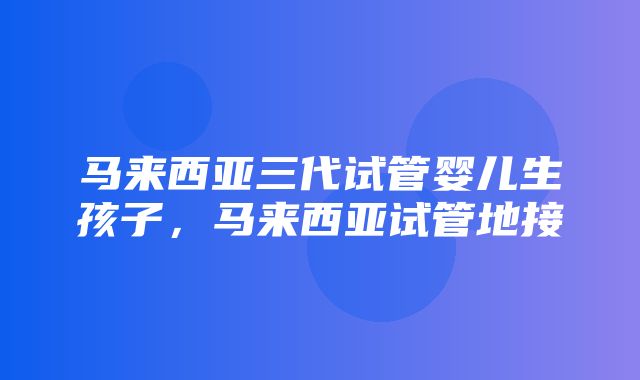 马来西亚三代试管婴儿生孩子，马来西亚试管地接