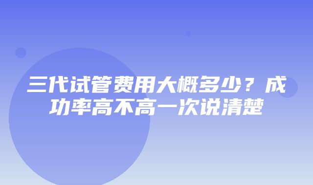 三代试管费用大概多少？成功率高不高一次说清楚