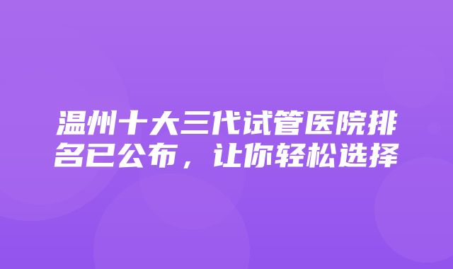 温州十大三代试管医院排名已公布，让你轻松选择