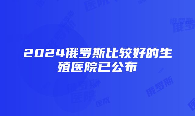 2024俄罗斯比较好的生殖医院已公布