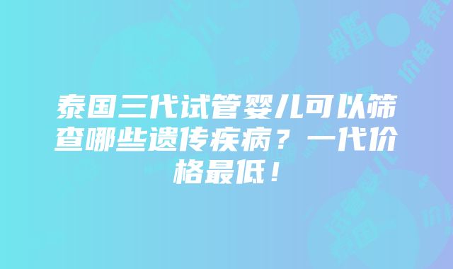 泰国三代试管婴儿可以筛查哪些遗传疾病？一代价格最低！