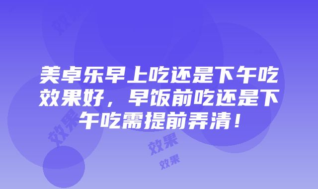 美卓乐早上吃还是下午吃效果好，早饭前吃还是下午吃需提前弄清！