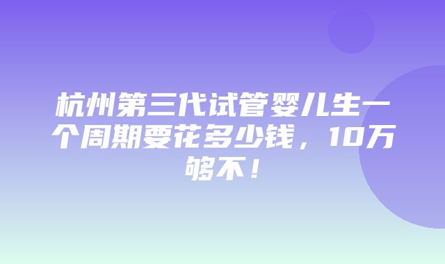 杭州第三代试管婴儿生一个周期要花多少钱，10万够不！