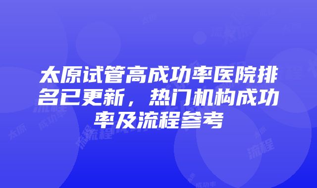 太原试管高成功率医院排名已更新，热门机构成功率及流程参考