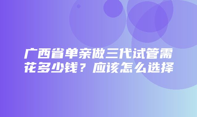 广西省单亲做三代试管需花多少钱？应该怎么选择