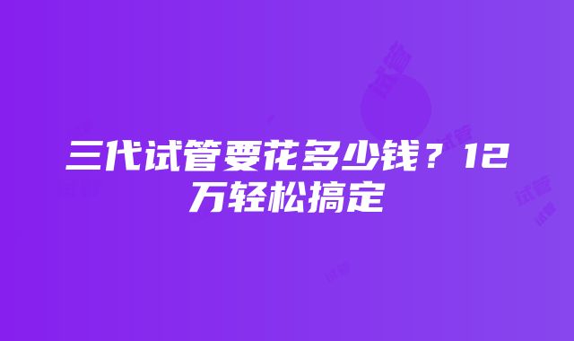 三代试管要花多少钱？12万轻松搞定