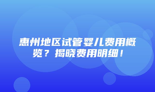 惠州地区试管婴儿费用概览？揭晓费用明细！