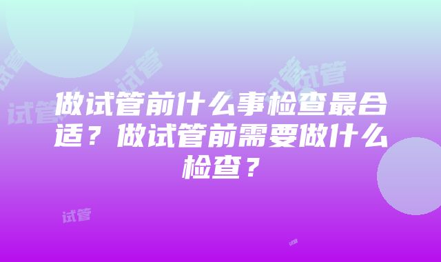 做试管前什么事检查最合适？做试管前需要做什么检查？