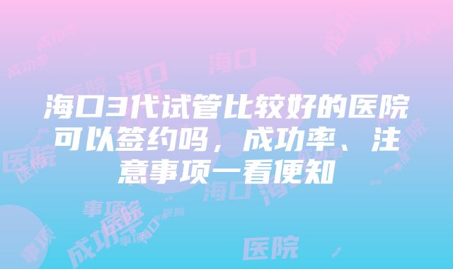 海口3代试管比较好的医院可以签约吗，成功率、注意事项一看便知