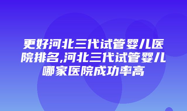 更好河北三代试管婴儿医院排名,河北三代试管婴儿哪家医院成功率高