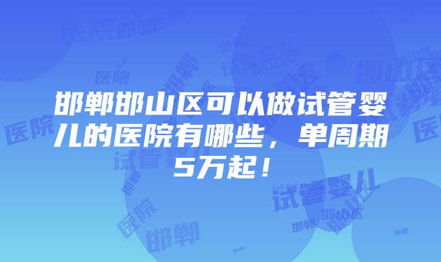 邯郸邯山区可以做试管婴儿的医院有哪些，单周期5万起！