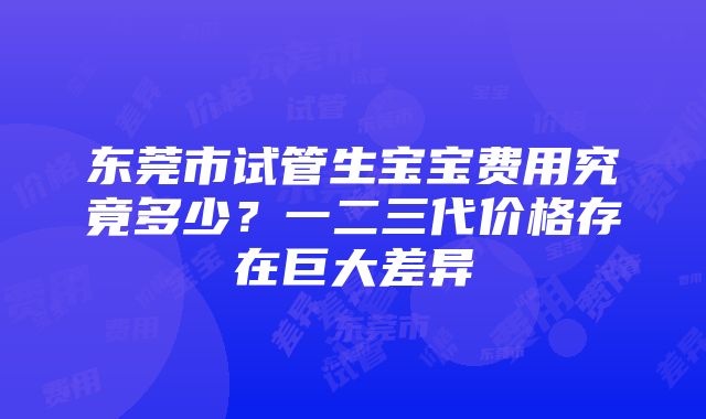 东莞市试管生宝宝费用究竟多少？一二三代价格存在巨大差异