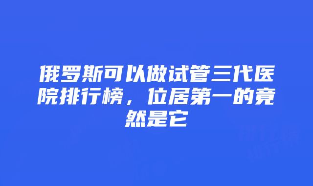 俄罗斯可以做试管三代医院排行榜，位居第一的竟然是它