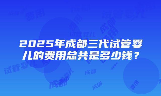 2025年成都三代试管婴儿的费用总共是多少钱？