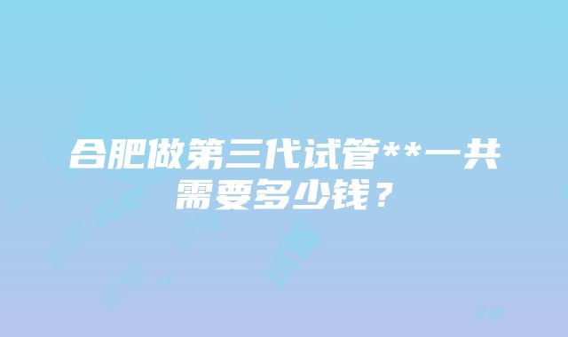 合肥做第三代试管**一共需要多少钱？