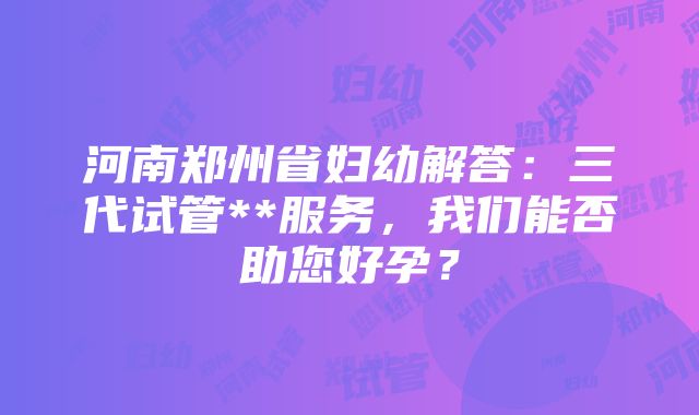 河南郑州省妇幼解答：三代试管**服务，我们能否助您好孕？