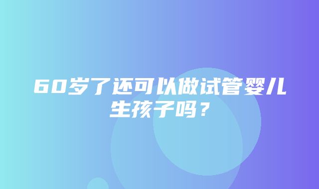 60岁了还可以做试管婴儿生孩子吗？