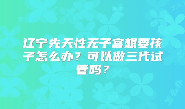 辽宁先天性无子宫想要孩子怎么办？可以做三代试管吗？