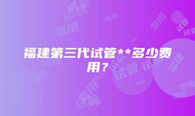 福建第三代试管**多少费用？