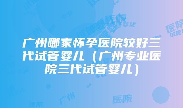 广州哪家怀孕医院较好三代试管婴儿（广州专业医院三代试管婴儿）