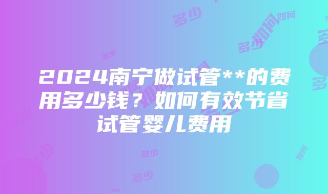 2024南宁做试管**的费用多少钱？如何有效节省试管婴儿费用