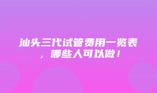 汕头三代试管费用一览表，哪些人可以做！