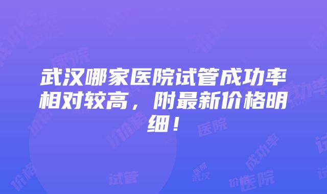 武汉哪家医院试管成功率相对较高，附最新价格明细！