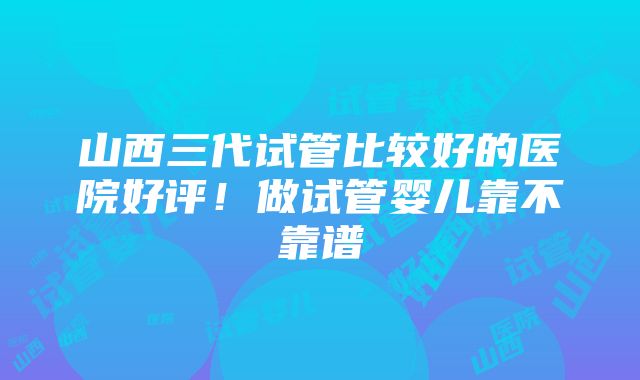 山西三代试管比较好的医院好评！做试管婴儿靠不靠谱