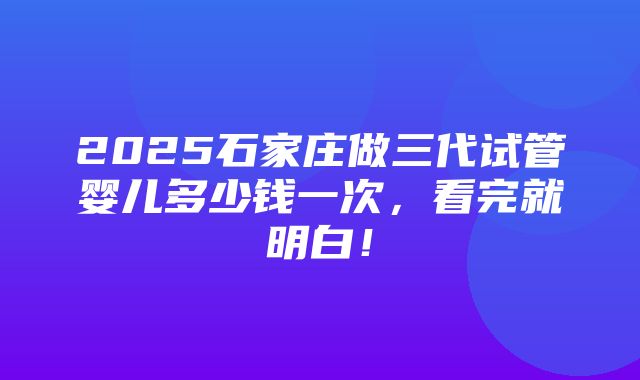 2025石家庄做三代试管婴儿多少钱一次，看完就明白！