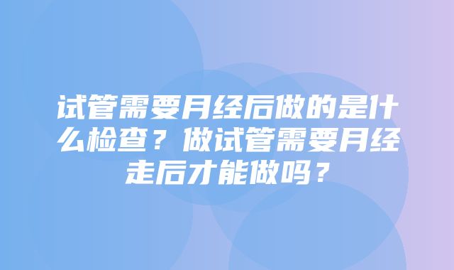 试管需要月经后做的是什么检查？做试管需要月经走后才能做吗？