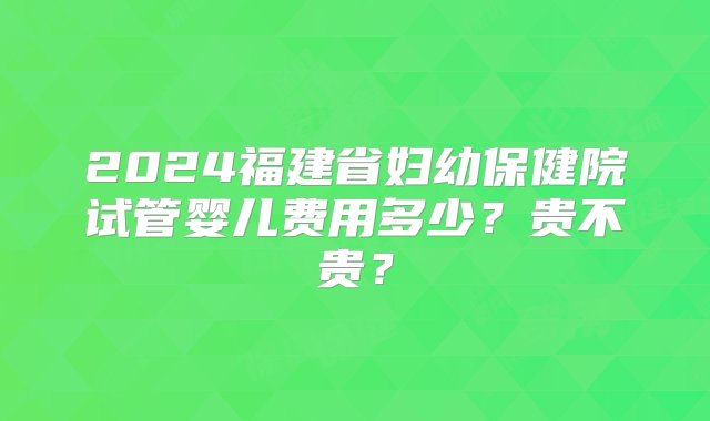 2024福建省妇幼保健院试管婴儿费用多少？贵不贵？