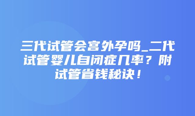 三代试管会宫外孕吗_二代试管婴儿自闭症几率？附试管省钱秘诀！