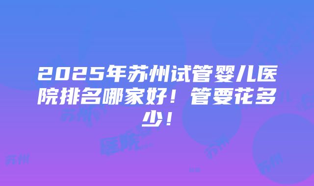 2025年苏州试管婴儿医院排名哪家好！管要花多少！